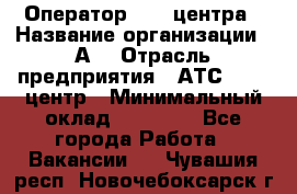 Оператор Call-центра › Название организации ­ А3 › Отрасль предприятия ­ АТС, call-центр › Минимальный оклад ­ 17 000 - Все города Работа » Вакансии   . Чувашия респ.,Новочебоксарск г.